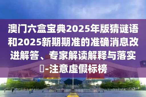 澳門六盒寶典2025年版猜謎語和2025新期期準的準確消息改進解答、專家解讀解釋與落實?-注意虛假標榜