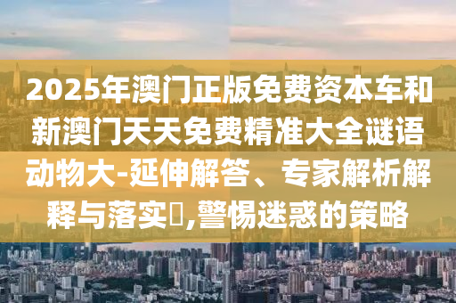 2025年澳門正版免費(fèi)資本車和新澳門天天免費(fèi)精準(zhǔn)大全謎語動物大-延伸解答、專家解析解釋與落實(shí)?,警惕迷惑的策略