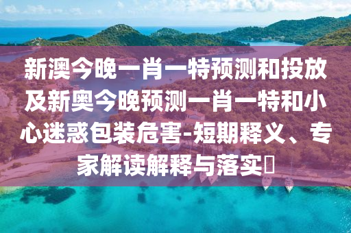 新澳今晚一肖一特預(yù)測和投放及新奧今晚預(yù)測一肖一特和小心迷惑包裝危害-短期釋義、專家解讀解釋與落實?