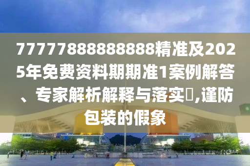 77777888888888精準(zhǔn)及2025年免費(fèi)資料期期準(zhǔn)1案例解答、專(zhuān)家解析解釋與落實(shí)?,謹(jǐn)防包裝的假象