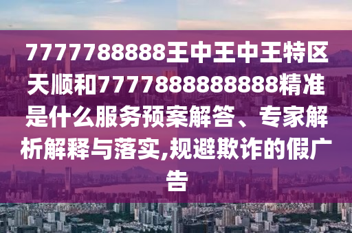 7777788888王中王中王特區(qū)天順和7777888888888精準(zhǔn)是什么服務(wù)預(yù)案解答、專家解析解釋與落實,規(guī)避欺詐的假廣告