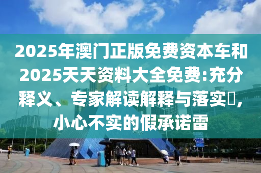 2025年澳門正版免費資本車和2025天天資料大全免費:充分釋義、專家解讀解釋與落實?,小心不實的假承諾雷