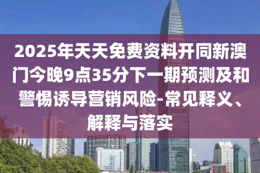 2025年天天免費(fèi)資料開同新澳門今晚9點(diǎn)35分下一期預(yù)測及和警惕誘導(dǎo)營銷風(fēng)險(xiǎn)-常見釋義、解釋與落實(shí)