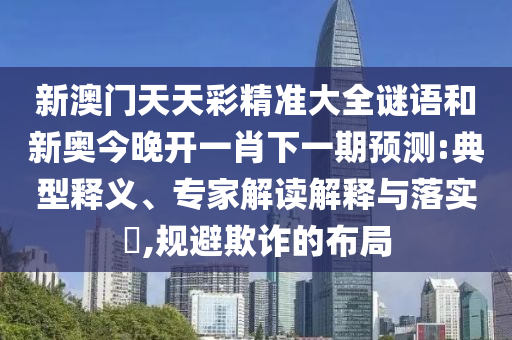 新澳門(mén)天天彩精準(zhǔn)大全謎語(yǔ)和新奧今晚開(kāi)一肖下一期預(yù)測(cè):典型釋義、專(zhuān)家解讀解釋與落實(shí)?,規(guī)避欺詐的布局