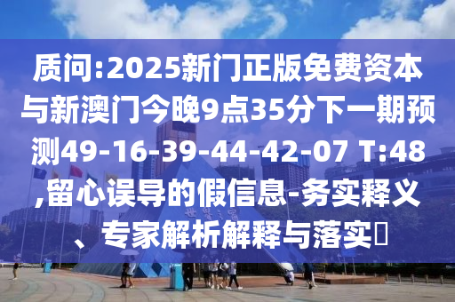 質(zhì)問:2025新門正版免費資本與新澳門今晚9點35分下一期預(yù)測49-16-39-44-42-07 T:48,留心誤導(dǎo)的假信息-務(wù)實釋義、專家解析解釋與落實?