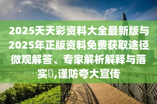 2025天天彩資料大全最新版與2025年正版資料免費(fèi)獲取途徑微觀解答、專家解析解釋與落實(shí)?,謹(jǐn)防夸大宣傳