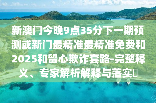 新澳門(mén)今晚9點(diǎn)35分下一期預(yù)測(cè)或新門(mén)最精準(zhǔn)最精準(zhǔn)免費(fèi)和2025和留心欺詐套路-完整釋義、專家解析解釋與落實(shí)?