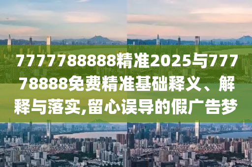 7777788888精準(zhǔn)2025與77778888免費(fèi)精準(zhǔn)基礎(chǔ)釋義、解釋與落實(shí),留心誤導(dǎo)的假廣告夢