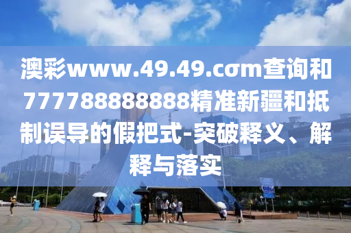 澳彩www.49.49.cσm查詢和777788888888精準新疆和抵制誤導的假把式-突破釋義、解釋與落實