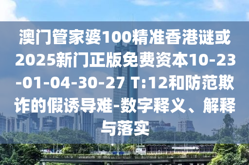 澳門管家婆100精準(zhǔn)香港謎或2025新門正版免費資本10-23-01-04-30-27 T:12和防范欺詐的假誘導(dǎo)難-數(shù)字釋義、解釋與落實