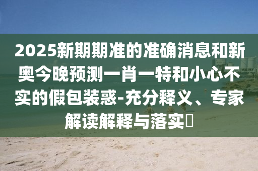 2025新期期準(zhǔn)的準(zhǔn)確消息和新奧今晚預(yù)測(cè)一肖一特和小心不實(shí)的假包裝惑-充分釋義、專家解讀解釋與落實(shí)?