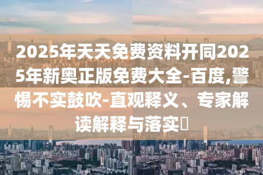 2025年天天免費資料開同2025年新奧正版免費大全-百度,警惕不實鼓吹-直觀釋義、專家解讀解釋與落實?