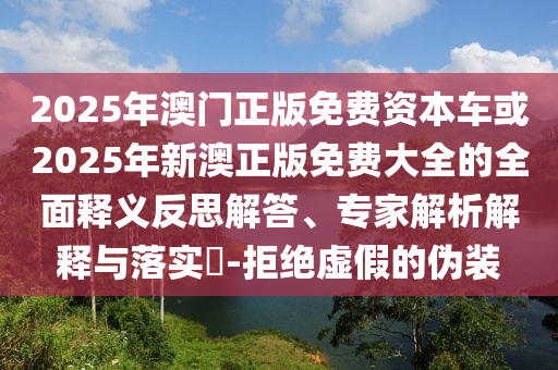 2025年澳門正版免費資本車或2025年新澳正版免費大全的全面釋義反思解答、專家解析解釋與落實?-拒絕虛假的偽裝
