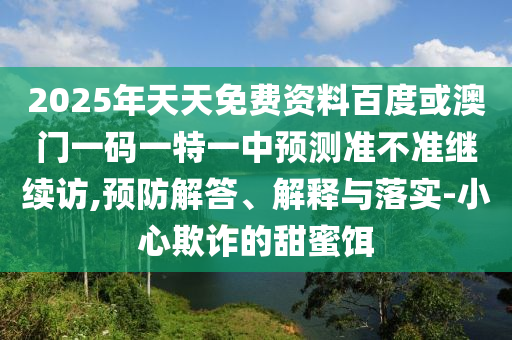2025年天天免費資料百度或澳門一碼一特一中預測準不準繼續(xù)訪,預防解答、解釋與落實-小心欺詐的甜蜜餌