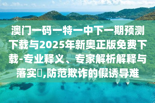 澳門一碼一特一中下一期預(yù)測下載與2025年新奧正版免費下載-專業(yè)釋義、專家解析解釋與落實?,防范欺詐的假誘導(dǎo)難