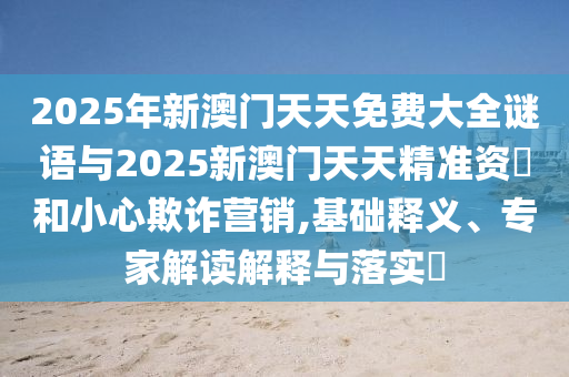 2025年新澳門(mén)天天免費(fèi)大全謎語(yǔ)與2025新澳門(mén)天天精準(zhǔn)資枓和小心欺詐營(yíng)銷(xiāo),基礎(chǔ)釋義、專(zhuān)家解讀解釋與落實(shí)?