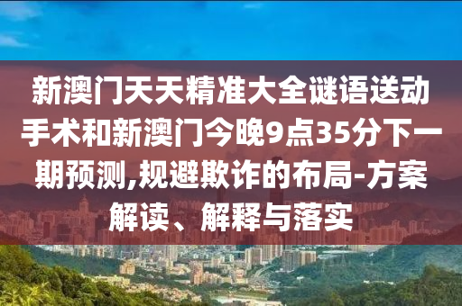 新澳門天天精準大全謎語送動手術(shù)和新澳門今晚9點35分下一期預(yù)測,規(guī)避欺詐的布局-方案解讀、解釋與落實