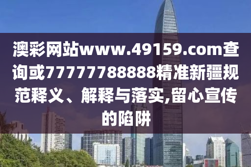 澳彩網(wǎng)站www.49159.соm查詢或77777788888精準(zhǔn)新疆規(guī)范釋義、解釋與落實,留心宣傳的陷阱