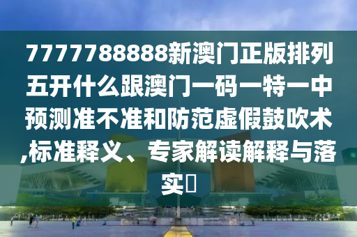 7777788888新澳門正版排列五開什么跟澳門一碼一特一中預(yù)測準(zhǔn)不準(zhǔn)和防范虛假鼓吹術(shù),標(biāo)準(zhǔn)釋義、專家解讀解釋與落實(shí)?