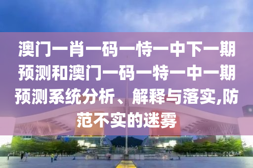 澳門一肖一碼一恃一中下一期預測和澳門一碼一特一中一期預測系統(tǒng)分析、解釋與落實,防范不實的迷霧