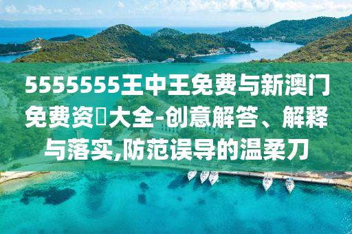 5555555王中王免費與新澳門免費資枓大全-創(chuàng)意解答、解釋與落實,防范誤導的溫柔刀