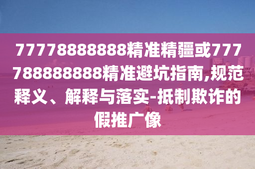 77778888888精準(zhǔn)精疆或777788888888精準(zhǔn)避坑指南,規(guī)范釋義、解釋與落實(shí)-抵制欺詐的假推廣像