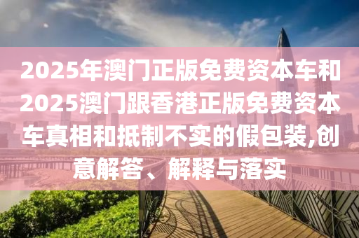 2025年澳門正版免費資本車和2025澳門跟香港正版免費資本車真相和抵制不實的假包裝,創(chuàng)意解答、解釋與落實