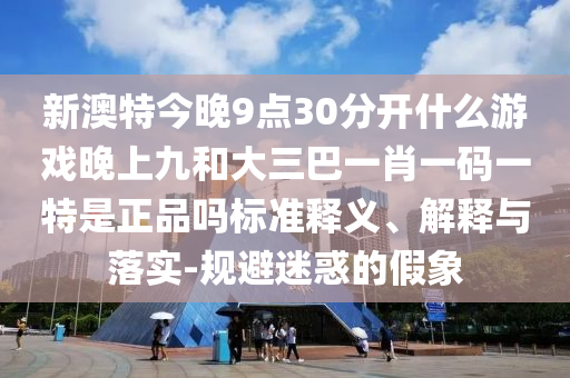 新澳特今晚9點(diǎn)30分開(kāi)什么游戲晚上九和大三巴一肖一碼一特是正品嗎標(biāo)準(zhǔn)釋義、解釋與落實(shí)-規(guī)避迷惑的假象
