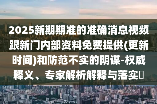 2025新期期準(zhǔn)的準(zhǔn)確消息視頻跟新門內(nèi)部資料免費(fèi)提供(更新時間)和防范不實的陰謀-權(quán)威釋義、專家解析解釋與落實?