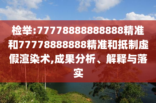 檢舉:77778888888888精準(zhǔn)和77778888888精準(zhǔn)和抵制虛假渲染術(shù),成果分析、解釋與落實(shí)