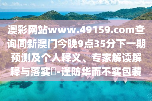 澳彩網(wǎng)站www.49159.соm查詢同新澳門今晚9點(diǎn)35分下一期預(yù)測(cè)及個(gè)人釋義、專家解讀解釋與落實(shí)?-謹(jǐn)防華而不實(shí)包裝