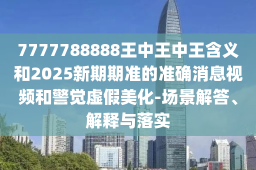 7777788888王中王中王含義和2025新期期準的準確消息視頻和警覺虛假美化-場景解答、解釋與落實