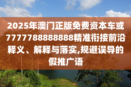 2025年澳門正版免費資本車或7777788888888精準(zhǔn)銜接前沿釋義、解釋與落實,規(guī)避誤導(dǎo)的假推廣語