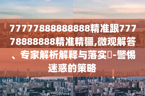 77777888888888精準(zhǔn)跟77778888888精準(zhǔn)精疆,微觀解答、專家解析解釋與落實(shí)?-警惕迷惑的策略