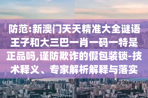 防范:新澳門(mén)天天精準(zhǔn)大全謎語(yǔ)王子和大三巴一肖一碼一特是正品嗎,謹(jǐn)防欺詐的假包裝鎖-技術(shù)釋義、專家解析解釋與落實(shí)