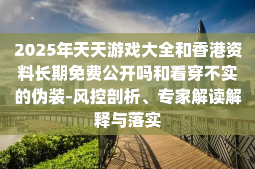 2025年天天游戲大全和香港資料長期免費公開嗎和看穿不實的偽裝-風控剖析、專家解讀解釋與落實