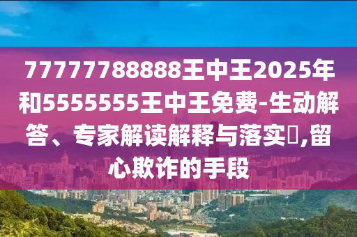 77777788888王中王2025年和5555555王中王免費(fèi)-生動(dòng)解答、專(zhuān)家解讀解釋與落實(shí)?,留心欺詐的手段