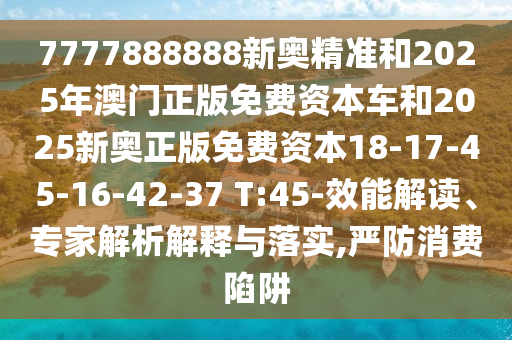 7777888888新奧精準和2025年澳門正版免費資本車和2025新奧正版免費資本18-17-45-16-42-37 T:45-效能解讀、專家解析解釋與落實,嚴防消費陷阱