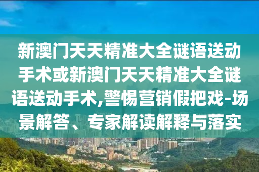 新澳門天天精準(zhǔn)大全謎語送動(dòng)手術(shù)或新澳門天天精準(zhǔn)大全謎語送動(dòng)手術(shù),警惕營銷假把戲-場景解答、專家解讀解釋與落實(shí)