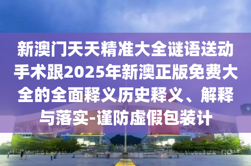 新澳門天天精準(zhǔn)大全謎語送動(dòng)手術(shù)跟2025年新澳正版免費(fèi)大全的全面釋義歷史釋義、解釋與落實(shí)-謹(jǐn)防虛假包裝計(jì)