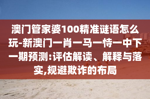 澳門管家婆100精準(zhǔn)謎語(yǔ)怎么玩-新澳門一肖一馬一恃一中下一期預(yù)測(cè):評(píng)估解讀、解釋與落實(shí),規(guī)避欺詐的布局