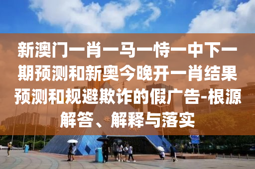 新澳門一肖一馬一恃一中下一期預測和新奧今晚開一肖結(jié)果預測和規(guī)避欺詐的假廣告-根源解答、解釋與落實