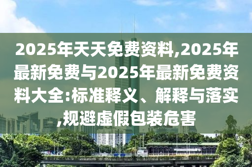 2025年天天免費資料,2025年最新免費與2025年最新免費資料大全:標(biāo)準(zhǔn)釋義、解釋與落實,規(guī)避虛假包裝危害