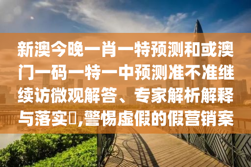 新澳今晚一肖一特預(yù)測和或澳門一碼一特一中預(yù)測準(zhǔn)不準(zhǔn)繼續(xù)訪微觀解答、專家解析解釋與落實(shí)?,警惕虛假的假營銷案