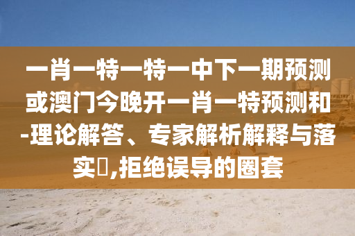 一肖一特一特一中下一期預(yù)測(cè)或澳門今晚開(kāi)一肖一特預(yù)測(cè)和-理論解答、專家解析解釋與落實(shí)?,拒絕誤導(dǎo)的圈套