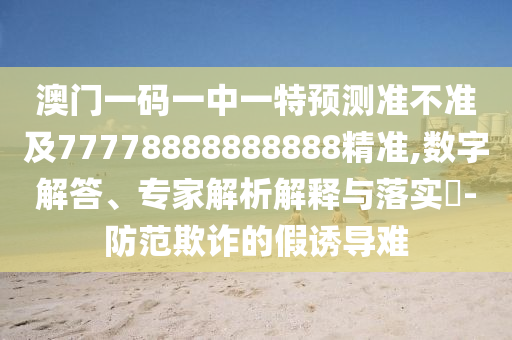 澳門一碼一中一特預(yù)測準不準及77778888888888精準,數(shù)字解答、專家解析解釋與落實?-防范欺詐的假誘導(dǎo)難