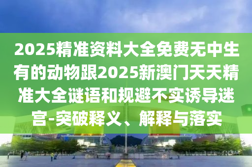 2025精準(zhǔn)資料大全免費(fèi)無中生有的動物跟2025新澳門天天精準(zhǔn)大全謎語和規(guī)避不實誘導(dǎo)迷宮-突破釋義、解釋與落實