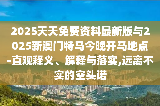 2025天天免費資料最新版與2025新澳門特馬今晚開馬地點-直觀釋義、解釋與落實,遠離不實的空頭諾