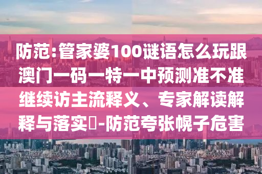 防范:管家婆100謎語怎么玩跟澳門一碼一特一中預測準不準繼續(xù)訪主流釋義、專家解讀解釋與落實?-防范夸張幌子危害