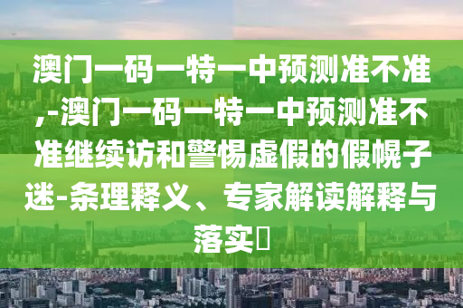澳門一碼一特一中預(yù)測準不準,-澳門一碼一特一中預(yù)測準不準繼續(xù)訪和警惕虛假的假幌子迷-條理釋義、專家解讀解釋與落實?